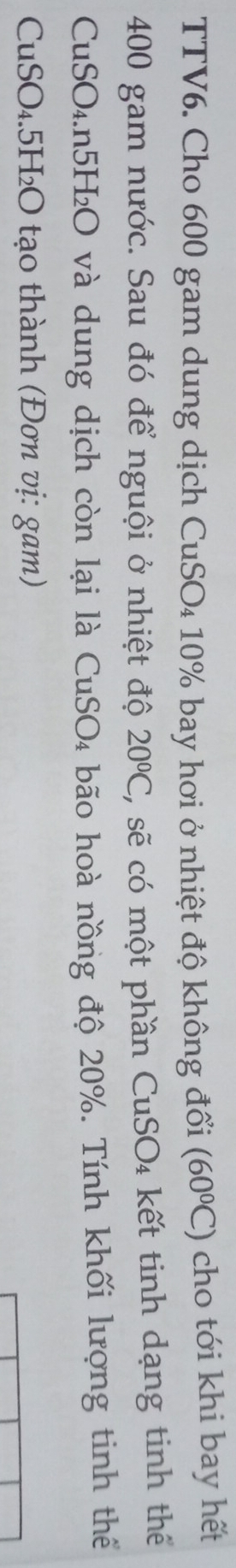 TTV6. Cho 600 gam dung dịch CuSO₄ 10% bay hơi ở nhiệt độ không đổi (60°C) cho tới khi bay hết
400 gam nước. Sau đó để nguội ở nhiệt độ 20°C , sẽ có một phần CuSO₄ kết tinh dạng tinh thể 
CuSO₄. n5H₂O và dung dịch còn lại là CuSO₄ bão hoà nồng độ 20%. Tính khối lượng tinh thể 
CuSO₄. 5H₂O tạo thành (Đơn vị: gam)