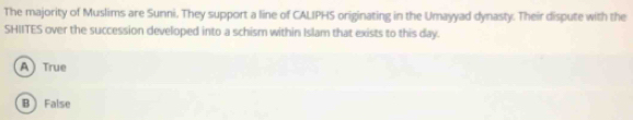 The majority of Muslims are Sunni. They support a line of CALIPHS originating in the Umayyad dynasty. Their dispute with the
SHIITES over the succession developed into a schism within Islam that exists to this day.
A True
B False