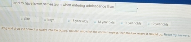 tend to have lower self-esteem when entering adolescence than □  □  □  
Girls ≡ boys 15 year olds ≡ 13 year olds # 11 year olds equiv 12 year olds 
Drag and drop the correct answers into the boxes. You can also click the correct answer, then the box where it should go. Reset my answers.