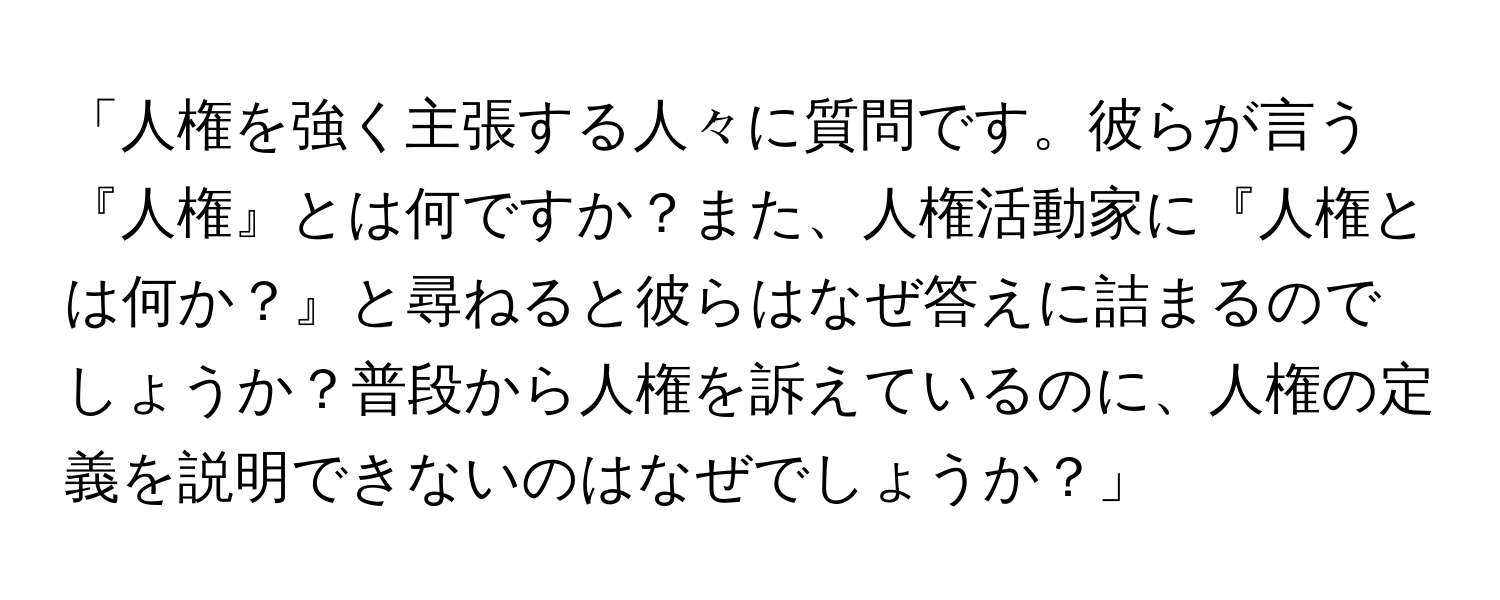 「人権を強く主張する人々に質問です。彼らが言う『人権』とは何ですか？また、人権活動家に『人権とは何か？』と尋ねると彼らはなぜ答えに詰まるのでしょうか？普段から人権を訴えているのに、人権の定義を説明できないのはなぜでしょうか？」