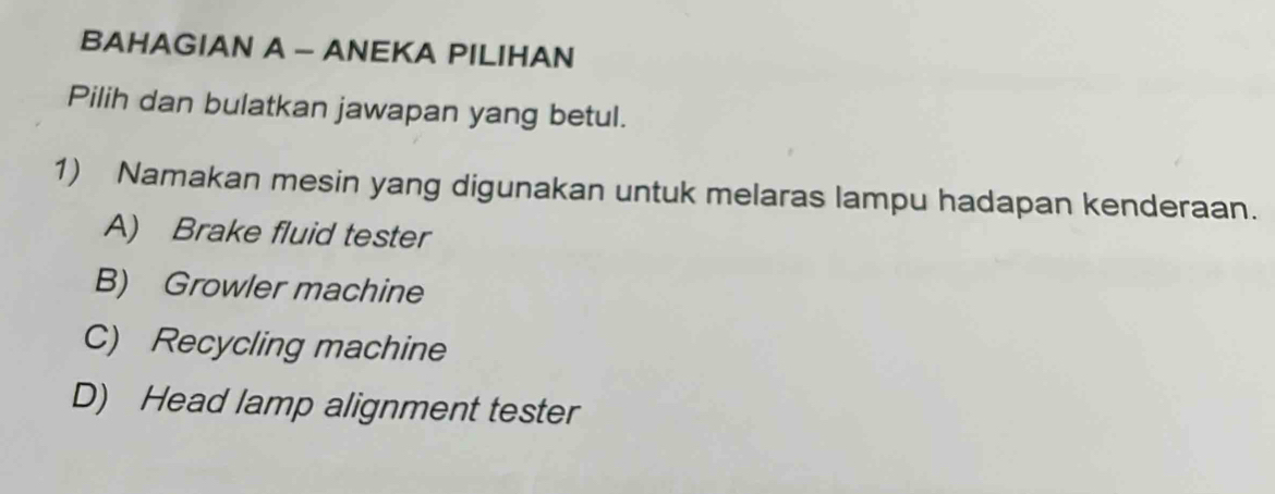 BAHAGIAN A - ANEKA PILIHAN
Pilih dan bulatkan jawapan yang betul.
1) Namakan mesin yang digunakan untuk melaras lampu hadapan kenderaan.
A) Brake fluid tester
B) Growler machine
C) Recycling machine
D) Head lamp alignment tester