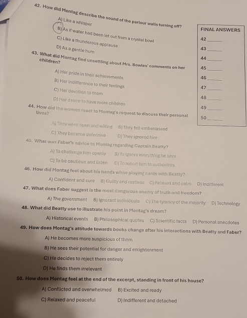 How did Montag describe the sound of the parlour walls turning off?
A) Like a whisper
FINAL ANSWERS
B) As if water had been let out from a crystal bowl 43 _
42
_
C) Like a thunderous applause
D) As a gentle hum
44
children?
43. What did Montag find unsettling about Mrs. Bowles' comments on her 45 __
46
_
A) Her pride in their achievements 47_
B) Her indifference to their feelings
C) Her devotion to them
48
D) Har dasire to have more children
_
49
_
44. How did the women react to Montag's request to discuss their personal 50 _
lives?
A) They were open and willing B) They felt embarrassed
C) They became defensive D) They ignored him
45. What was Faber's advice to Montag regarding Captain Beatty?
A) To challenge him openly B) To ignors everything he says
C) To be cautious and listen D) To renort him to authorities
46. How did Montag feel about his hands while playing cards with Beatty?
A) Confident and sure B) Guiity and restless C) Relaxed and calm D) indifferent
47. What does Faber suggest is the most dangerous onemy of truth and freedom?
A) The government B) Ignorant individuals C) The tyranny of the majority D) Technology
48. What did Beatty use to illustrate his point in Montag's dream?
A) Historical events B) Philosophical quotes C) Scientific facts D) Personal anecdotes
49. How does Montag's attitude towards books change after his interactions with Beatty and Faber?
A) He becomes more suspicious of them
B) He sees their potential for danger and enlightenment
C) He decides to reject them entirely
D) He finds them irrelevant
50. How does Montag feel at the end of the excerpt, standing in front of his house?
A) Conflicted and overwhelmed B) Excited and ready
C) Relaxed and peaceful D) Indifferent and detached