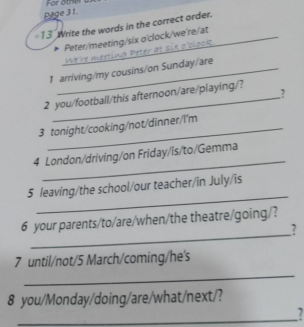 page 31. 
13 Write the words in the correct order. 
_Peter/meeting/six o'clock/we're/at 
1 arriving/my cousins/on Sunday/are 
2 
2 you/football/this afternoon/are/playing/? 
3 tonight/cooking/not/dinner/l'm 
_ 
4 London/driving/on Friday/is/to/Gemma 
_ 
5 leaving/the school/our teacher/in July/is 
6 your parents/to/are/when/the theatre/going/? 
_7 
7 until/not/5 March/coming/he's 
_ 
8 you/Monday/doing/are/what/next/? 
_1