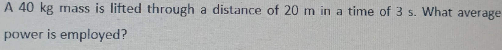 A 40 kg mass is lifted through a distance of 20 m in a time of 3 s. What average 
power is employed?