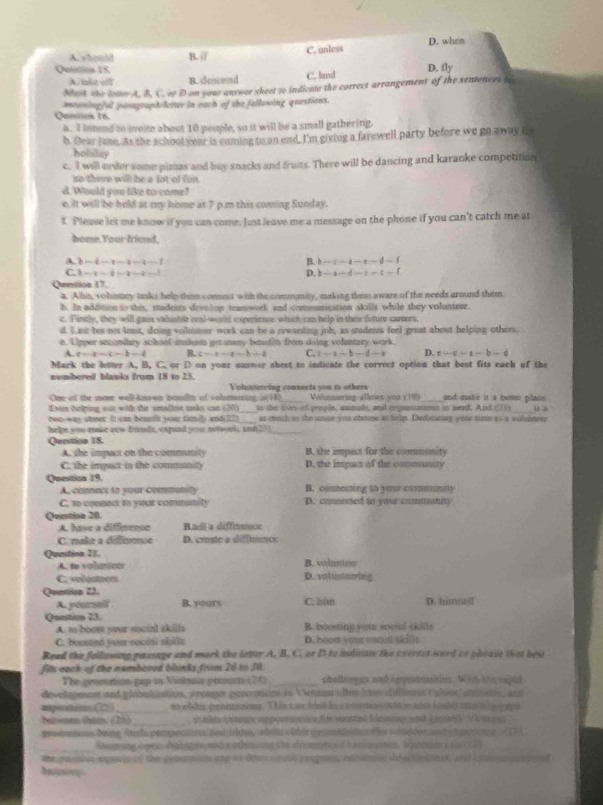 D. when
A. should B. jj C. anless
Qolicion 15. D. fly
A. mào với B. descend C. land
Mart the tow A. B. C. of D on you answer sheet to indicate the correct arrangement of the sentences to
mouning al pasagrapholener in each of the fallowing questions.
Qansión 16.
a. I intend to moite about 10 people, so it will be a small gathering.
b. Dear Jane. As the school year is coming to an end, I'm giving a farewell party before we go away fo
holiday
c. I will order some pizzas and buy snacks and fruits. There will be dancing and karaoke competition
so there will be a lot of fun.
d. Would you like to come?
e. it will be held at my home at 7 p.m this coming Sunday.
f. Please let me know if you can come. Just leave me a message on the phone if you can't catch me at
bome.Your frund,
∴ c-a-c-d-f
A. b—c—c—a -2/ B. h D. b -a-d-c+c-f
C w-t= -2+ arrow
Qrntion 17.
a. Allss, volumay tasks help thsm conmt with the commanity, making them aware of the needs around them
b. In addition to this, stadeits develon temwork and comunication skills while they volunteer.
c. Firly, they will gain valusble real-would experience which can help in ther future careurs,
d. I ast hu nos loet, doing voluster work can be a rewending job, as students feel great about helping others
e. Lipper secondary school studests get aany besfit from doing voluntary work
A c-2-c-b-4 B c=a-a-a-b+a C, c-a/ b-d-b D. c-c-a-b-d
Mark the leter A, B, C. or D on your answer sheet to indicate the correct option that best fits each of the
nombered blanka from 18 to 25.
Volunterring connects you to others
One of the mae well-knwn boulit of volununing in (18) Volmering alleies you (19)_ and make it a better plase.
Don belping out with the smallen tks can (20)_ to the lives of prople, ammals, and orgunatmns in need. And (31)_ 45 b
twa-way strees: I can beif your fiily and[22)_ as much as the uaue you chruse to help. Dedicating your time as a volcnteer
helps you make now friouds, expand youu network, and 27)
Qention 1S.
A. the impact on the community B. the impast for the commmunity
C. the impact in the commanity D. the impan of the comunity
Question 19.
A. connect to your community B. conenting to your communly
C. to conned to your community D. commented to your commity
Qerstine 20.
A. have a difimence Bael a diffennce
C. make a difsnce D. cmste a difftencs
Qunition 11.
A. to volumiter B. volanino
C. voluntoers D. valustowing
Quertica I2.
A. yourself B. yours C. bim D. himuel
Qantio 23.
A. m-boost your socul skills B. boosing rem wooud kille
C. boused your sociai skills D.booe vour nécal sills
Reed the follusing passage and mark the letter A. B.C. or D.to indican the carerst word or pheass that best
fills each of the numbored blinks fres 20 1o 10.
The genotion gap in Mcion prsnt (74) _challings and agreaities. Wih iiccaped
developeent and plibeliation, pronges gevomntns in V nbie aßen hte dileeetCalies, atotn, and
apentons _
bavee tham. (22)_  a a Upee opporanies for cntial hamsang and cense     e
peeeratous brng forda pempection had idde, afild ofther cesinon  the wisddes nd a tooton e . 17)
_Sonmung opie dlge ad a ahsg the c m r e hane, artana o  t  
e gnenvs aspere of the cenan on ahp of drens mall porgee, exiinin de erioptines, and intene can
haney .