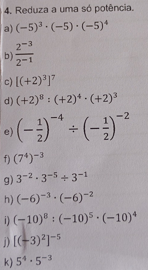 Reduza a uma só potência. 
a) (-5)^3· (-5)· (-5)^4
b)  (2^(-3))/2^(-1) 
c) [(+2)^3]^7
d) (+2)^8:(+2)^4· (+2)^3
e) (- 1/2 )^-4/ (- 1/2 )^-2
f) (7^4)^-3
g) 3^(-2)· 3^(-5)/ 3^(-1)
h) (-6)^-3· (-6)^-2
i) (-10)^8:(-10)^5· (-10)^4
j) [(-3)^2]^-5
k) 5^4· 5^(-3)