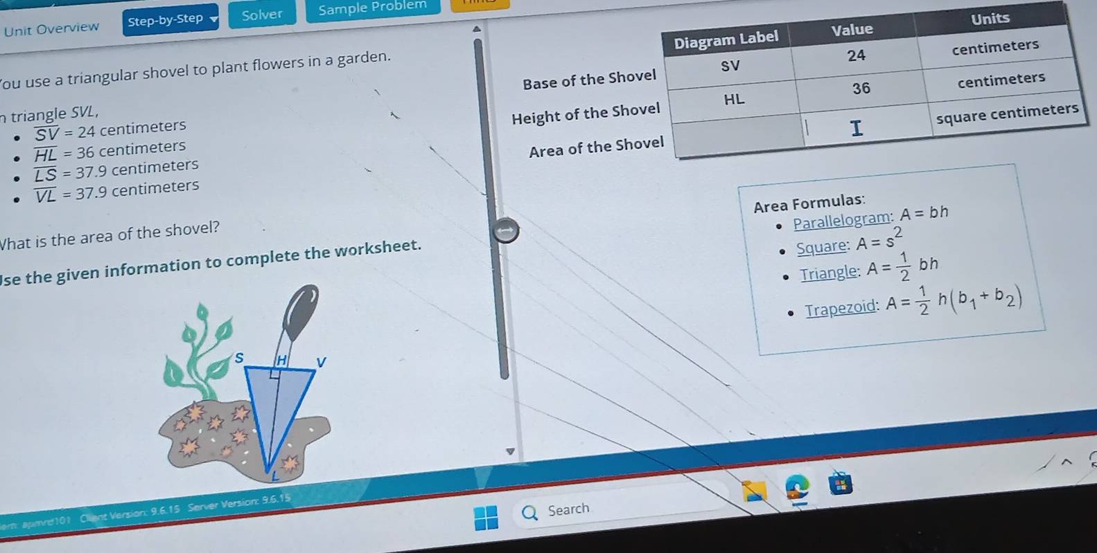 Unit Overview Step-by-Step Solver Sample Problem
Base of the Sho
ou use a triangular shovel to plant flowers in a garden.
n triangle SVL,
Height of the Sh
overline SV=24 centimeters
overline HL=36 centimeters
Area of the Sh
overline LS=37.9 centimeters
overline VL=37.9 centimeters
Area Formulas:
Parallelogram: A=bh
What is the area of the shovel?
se the given information to complete the worksheet.
Square: A=s^2
Triangle: A= 1/2 bh
Trapezoid: A= 1/2 h(b_1+b_2)
S H V
Search
nt Version: 9.6.15 Server Version: 9.6.15