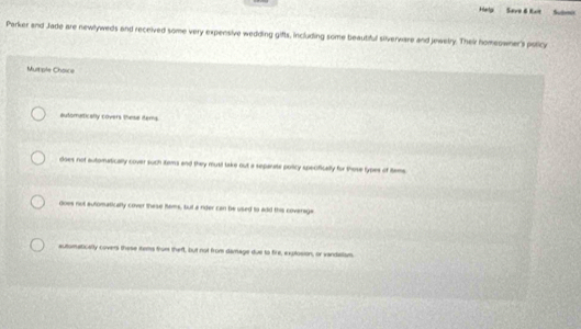Help Seve & Kait Subvo
Parker and Jade are newlyweds and received some very expensive wedding gifts, including some beautiful silverware and jewetry. Thei homeowner's poticy
Multiple Choice
automatically covers these items
does not automatically cover such itams and they musil take out a separate policy specifically for those types of tame
does not automatically cover these Rams, but a rider can be used to add this coverage
automatically covers these items from theft, but not from damage due to fire, explosion, or vandislsm.