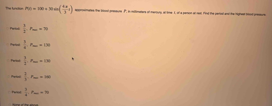 The function P(t)=100+30sin ( 4π /3 t) approximates the blood pressure P, in millimeters of mercury, at time f, of a person at rest. Find the period and the highest blood pressure.
Period:  3/2 , P_max=70
Period:  3/4 , P_max=130
Period:  3/2 , P_max=130
Period:  2/3 , P_max=160
Period:  3/4 , P_max=70
None of the above.