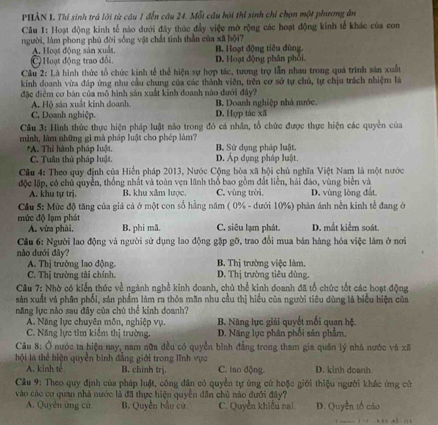 PHÀN I. Thí sinh trả lời từ câu 1 đến câu 24. Mỗi câu hội thi sinh chỉ chọn một phương án
Câu 1: Hoạt động kinh tế nào dưới đây thúc đầy việc mở rộng các hoạt động kính tế khác của con
người, làm phong phú đời sống vật chất tinh thần của xã hội?
A. Hoạt động sản xuất. B. Hoạt động tiêu dùng.
C Hoạt động trao đồi. D. Hoạt động phân phối.
Câu 2: Là hình thức tổ chức kinh tế thể hiện sự hợp tác, tương trợ lẫn nhau trong quá trình sản xuất
kinh doanh vừa đáp ứng nhu cầu chung của các thành viên, trên cơ sở tự chủ, tự chịu trách nhiệm là
đặc điềm cơ bản của mô hình sản xuất kinh doanh nào dưới đây?
A. Hộ sản xuất kinh doanh. B. Doanh nghiệp nhà nước.
C. Doanh nghiệp. D. Hợp tác xã
Câu 3: Hình thức thực hiện pháp luật nảo trong đó cá nhân, tổ chức được thực hiện các quyền của
mình, làm những gì mà pháp luật cho phép làm?
*A. Thi hành pháp luật. B. Sử dụng pháp luật.
C. Tuân thủ pháp luật. D. Áp dụng pháp luật.
Câu 4: Theo quy định của Hiến pháp 2013, Nước Cộng hòa xã hội chủ nghĩa Việt Nam là một nước
độc lập, có chủ quyền, thống nhất và toàn vẹn lãnh thổ bao gồm đất liền, hải đảo, vùng biển và
A. khu tự trị. B. khu xâm lược. C. vùng trời. D. vùng lòng đất.
Câu 5: Mức độ tăng của giá cả ở một con số hằng năm ( 0% - dưới 10%) phản ánh nền kinh tế đang ở
mức độ lạm phát
A. vừa phải, B. phi mã. C. siêu lạm phát. D. mất kiểm soát.
Câu 6: Người lao động và người sử dụng lao động gặp gỡ, trao đồi mua bán hàng hóa việc làm ở nơi
nào dưới đây?
A. Thị trường lao động. B. Thị trường việc làm.
C. Thị trường tài chính. D. Thị trường tiêu dùng.
Câu 7: Nhờ có kiến thức về ngành nghề kinh doanh, chủ thể kinh doanh đã tổ chức tốt các hoạt động
sản xuất và phân phối, sản phẩm làm ra thỏa mãn nhu cầu thị hiểu của người tiêu dùng là biểu hiện của
năng lực nào sau đây của chủ thể kinh doanh?
A. Năng lực chuyên môn, nghiệp vụ. B. Năng lực giải quyết mối quan hệ.
C. Năng lực tìm kiểm thị trường. D. Năng lực phân phối sản phẩm.
Câu 8: Ở nước ta hiện nay, nam nữa đều có quyền bình đẳng trong tham gia quản lý nhà nước và xã
hội là thể hiện quyền bình đẳng giới trong lĩnh vực
A. kinh tế B. chinh trj. C. lao động. D. kinh doanh.
Câu 9: Theo quy định của pháp luật, công dân có quyền tự ứng cử hoặc giới thiệu người khác ứng cử
vào các cơ quan nhà nước là đã thực hiện quyền dân chủ nào dưới đây?
A. Quyền ứng cử B. Quyền bầu cử, C. Quyền khiếu nai D. Quyền tố cáo