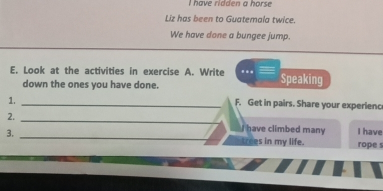 have ridden a horse 
Liz has been to Guatemala twice. 
We have done a bungee jump. 
E. Look at the activities in exercise A. Write Speaking 
down the ones you have done. 
1._ 
F. Get in pairs. Share your experienc 
2._ 
have climbed many 
3. _I have 
trees in my life. rope s