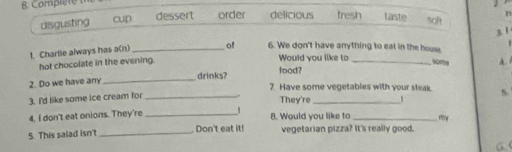 Complete m
disgusting cup dessert order delicious tresh taste soft
31
1
1. Charlie always has a(n)_
of 6. We don't have anything to eat in the house
Would you like to
hot chocolate in the evening. _some A. l
_
drinks? food?
2. Do we have any
7. Have some vegetables with your steak.
3. I'd like some ice cream for_
They're_
4, I don't eat onions. They're _B. Would you like to_
my
Don't eat it!
5. This salad Isn't _vegetarian pizza? It's really good.