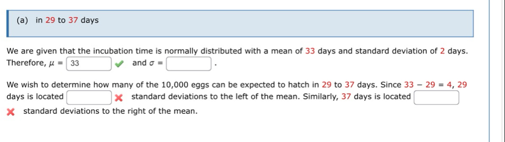 in 29 to 37 days
We are given that the incubation time is normally distributed with a mean of 33 days and standard deviation of 2 days. 
Therefore, mu = 33 and sigma =□. 
We wish to determine how many of the 10,000 eggs can be expected to hatch in 29 to 37 days. Since 33-29=4,29
days is located □ * standard deviations to the left of the mean. Similarly, 37 days is located □ 
standard deviations to the right of the mean.