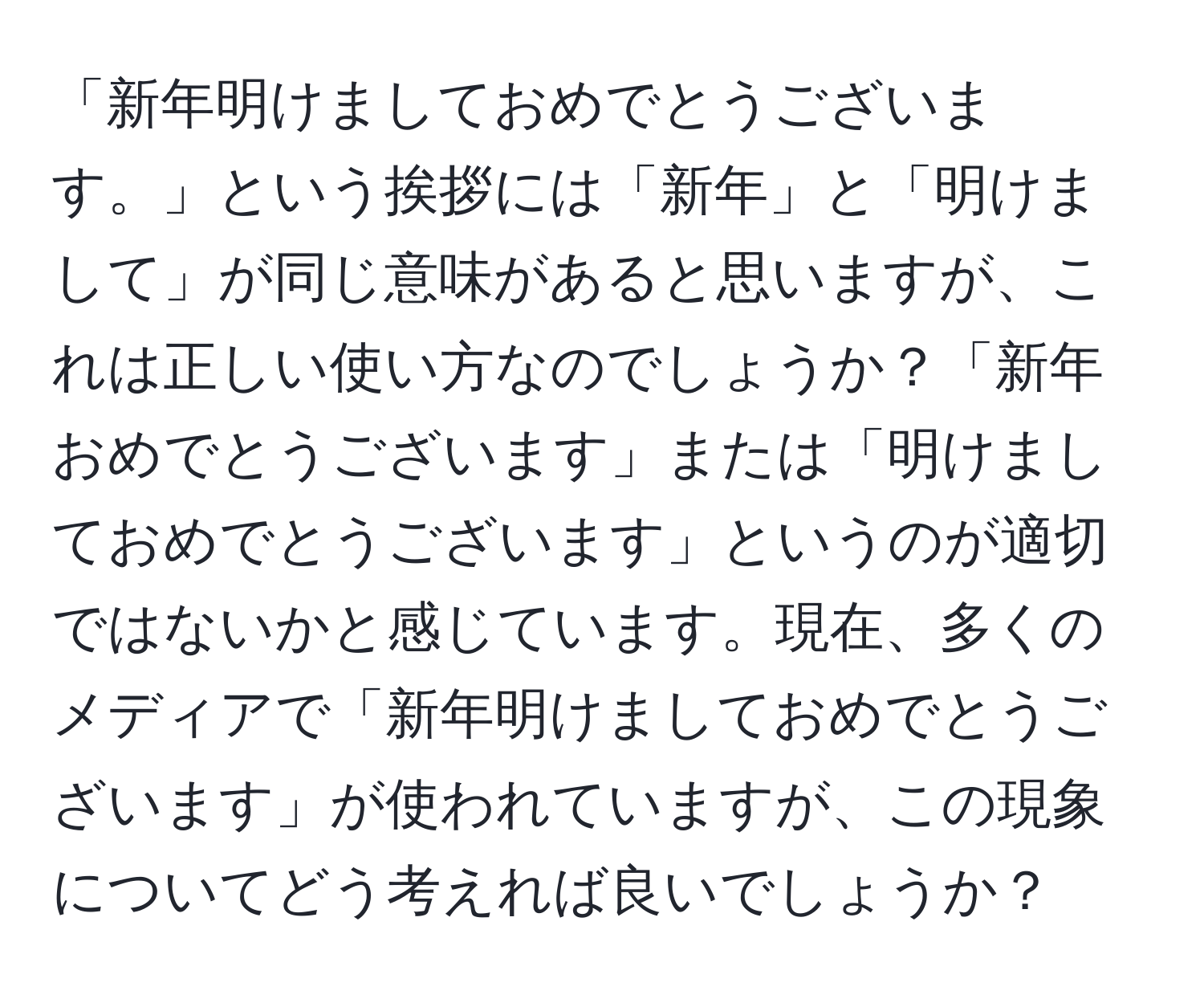 「新年明けましておめでとうございます。」という挨拶には「新年」と「明けまして」が同じ意味があると思いますが、これは正しい使い方なのでしょうか？「新年おめでとうございます」または「明けましておめでとうございます」というのが適切ではないかと感じています。現在、多くのメディアで「新年明けましておめでとうございます」が使われていますが、この現象についてどう考えれば良いでしょうか？