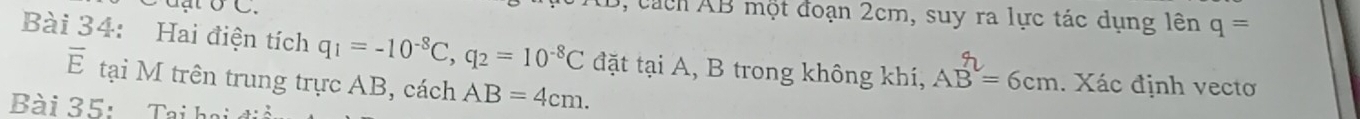 dạt ở C. 
1, cách AB một đoạn 2cm, suy ra lực tác dụng lên q=
Bài 34: Hai điện tích q_1=-10^(-8)C, q_2=10^(-8)C đặt tại A, B trong không khí, AB=6cm. Xác định vecto 
overline E tại M trên trung trực AB, cách AB=4cm. 
Bài 35: Taại h