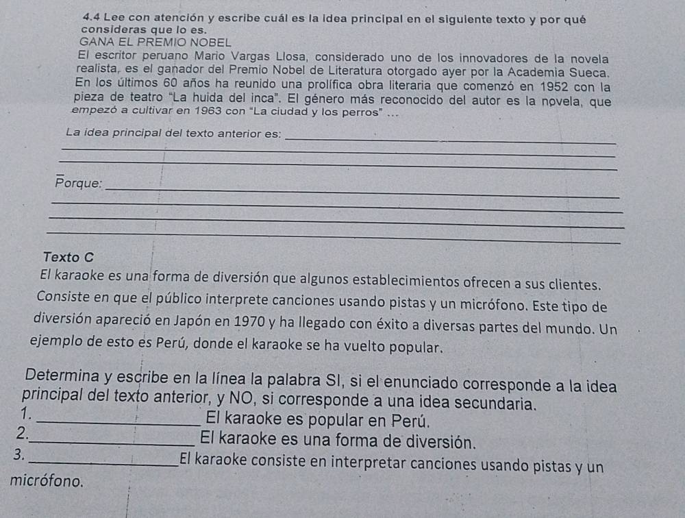 4.4 Lee con atención y escribe cuál es la idea principal en el siguiente texto y por qué 
consideras que lo es. 
GANA EL PREMIO NOBEL 
El escritor peruano Mario Vargas Llosa, considerado uno de los innovadores de la novela 
realista, es el ganador del Premio Nobel de Literatura otorgado ayer por la Academia Sueca. 
En los últimos 60 años ha reunido una prolífica obra literaria que comenzó en 1952 con la 
pieza de teatro “La huida del inca". El género más reconocido del autor es la novela, que 
empezó a cultivar en 1963 con “La ciudad y los perros” .. 
_ 
La idea principal del texto anterior es: 
_ 
_ 
_ 
Porque: 
_ 
_ 
_ 
Texto C 
El karaoke es una forma de diversión que algunos establecimientos ofrecen a sus clientes. 
Consiste en que el público interprete canciones usando pistas y un micrófono. Este tipo de 
diversión apareció en Japón en 1970 y ha llegado con éxito a diversas partes del mundo. Un 
ejemplo de esto es Perú, donde el karaoke se ha vuelto popular. 
Determina y escribe en la línea la palabra SI, si el enunciado corresponde a la idea 
principal del texto anterior, y NO, si corresponde a una idea secundaria. 
1._ El karaoke es popular en Perú. 
2._ El karaoke es una forma de diversión. 
3._ El karaoke consiste en interpretar canciones usando pistas y un 
micrófono.