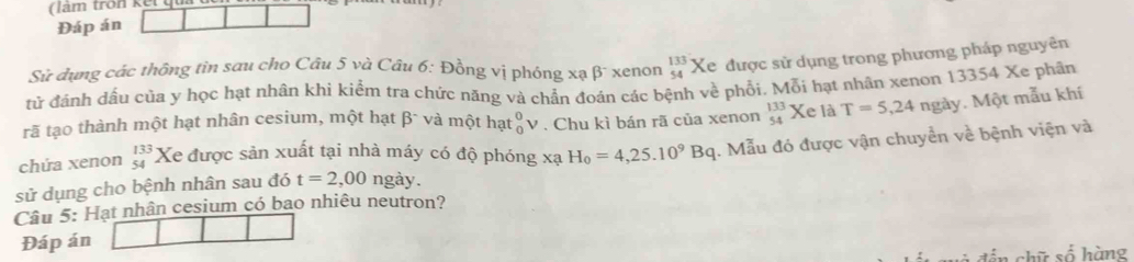 Đáp án 
Sử dụng các thông tin sau cho Câu 5 và Câu 6: Đồng vị phóng xạ β¯ xenọn beginarrayr 133 54endarray Xe được sử dụng trong phương pháp nguyên 
tử đánh dấu của y học hạt nhân khi kiểm tra chức năng và chẩn đoán các bệnh về phối, Mỗi hạt nhân xenon 13354 Xe phân 
rã tạo thành một hạt nhân cesium, một hạt β¯ và một hạt _0^(0V * . Chu kì bán rã của xenon _(54)^(133)Xe là T=5,24 ngày. Một mẫu khí 
chứa xenon beginarray)r 133 54endarray Xe được sản xuất tại nhà máy có độ phóng xạ H_0=4,25.10^9Bq
sử dụng cho bệnh nhân sau đó t=2,00ngay. . Mẫu đó được vận chuyển về bệnh viện và 
Câu 5: Hạt nhân cesium có bao nhiêu neutron? 
Đáp án 
chữ số hàng