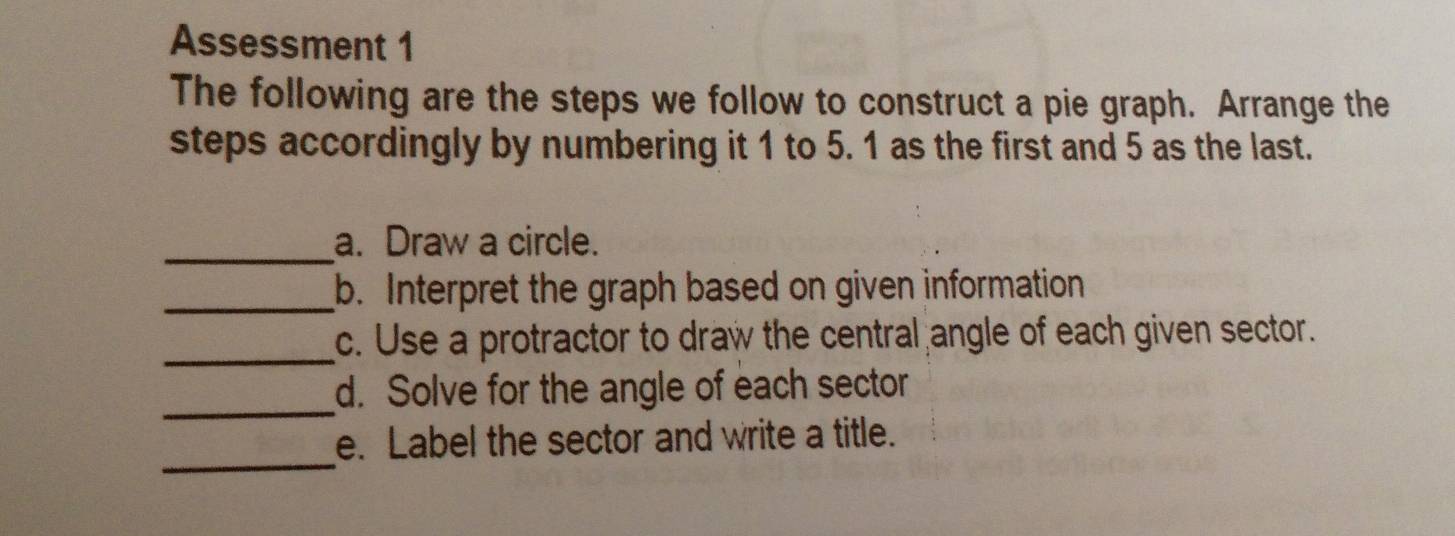 Assessment 1 
The following are the steps we follow to construct a pie graph. Arrange the 
steps accordingly by numbering it 1 to 5. 1 as the first and 5 as the last. 
_a. Draw a circle. 
_b. Interpret the graph based on given information 
_ 
c. Use a protractor to draw the central angle of each given sector. 
_ 
d. Solve for the angle of each sector 
_ 
e. Label the sector and write a title.