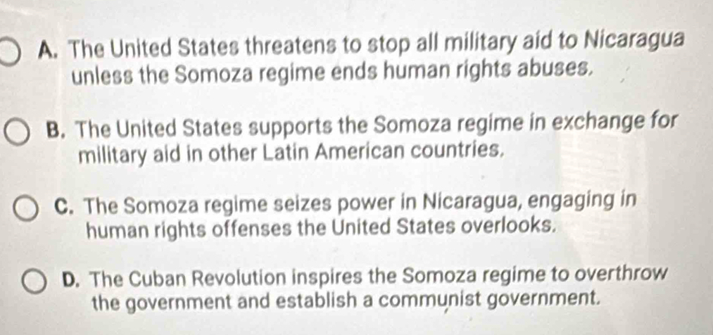 A. The United States threatens to stop all military aid to Nicaragua
unless the Somoza regime ends human rights abuses.
B. The United States supports the Somoza regime in exchange for
military aid in other Latin American countries.
C. The Somoza regime seizes power in Nicaragua, engaging in
human rights offenses the United States overlooks.
D. The Cuban Revolution inspires the Somoza regime to overthrow
the government and establish a communist government.