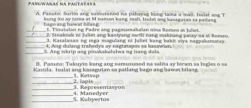 PANGWAKAS NA PAGTATAYA 
B 
A. Panuto: Suriin ang sumusunod na pahayag kung tama o mali. Isulat ang T 
kung ito ay tama at M naman kung mali. Isulat ang kasagutan sa patlang 
bago ang bawat bilang. 
_1 1. Tinutulan ng Padre ang pagmamahalan nina Romeo at Juliet. 
_2. Sinaksak ni Juliet ang kaniyang sarili nang makitang patay na si Romeo. 
_3. Kasalanan ng mga magulang ni Juliet kung bakit siya nagpakamatay. 
_4. Ang dulang trahedya ay nagtatapos sa kasawian. 
_5. Ang iskrip ang pinakakalulwa ng isang dula. 
B. Panuto: Tukuyin kung ang sumusunod na salita ay hiram sa Ingles o sa 
Kastila. Isulat ang kasagutan sa patlang bago ang bawat bilang. 
_1. Ketsup 
_2. lapis 
_3. Representasyon 
_4. Manedyer 
_5. Kubyertos