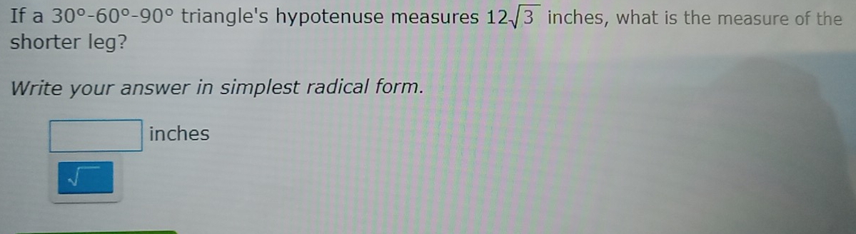 If a 30°-60°-90° triangle's hypotenuse measures 12sqrt(3) inches, what is the measure of the 
shorter leg? 
Write your answer in simplest radical form.
□ inches
sqrt()