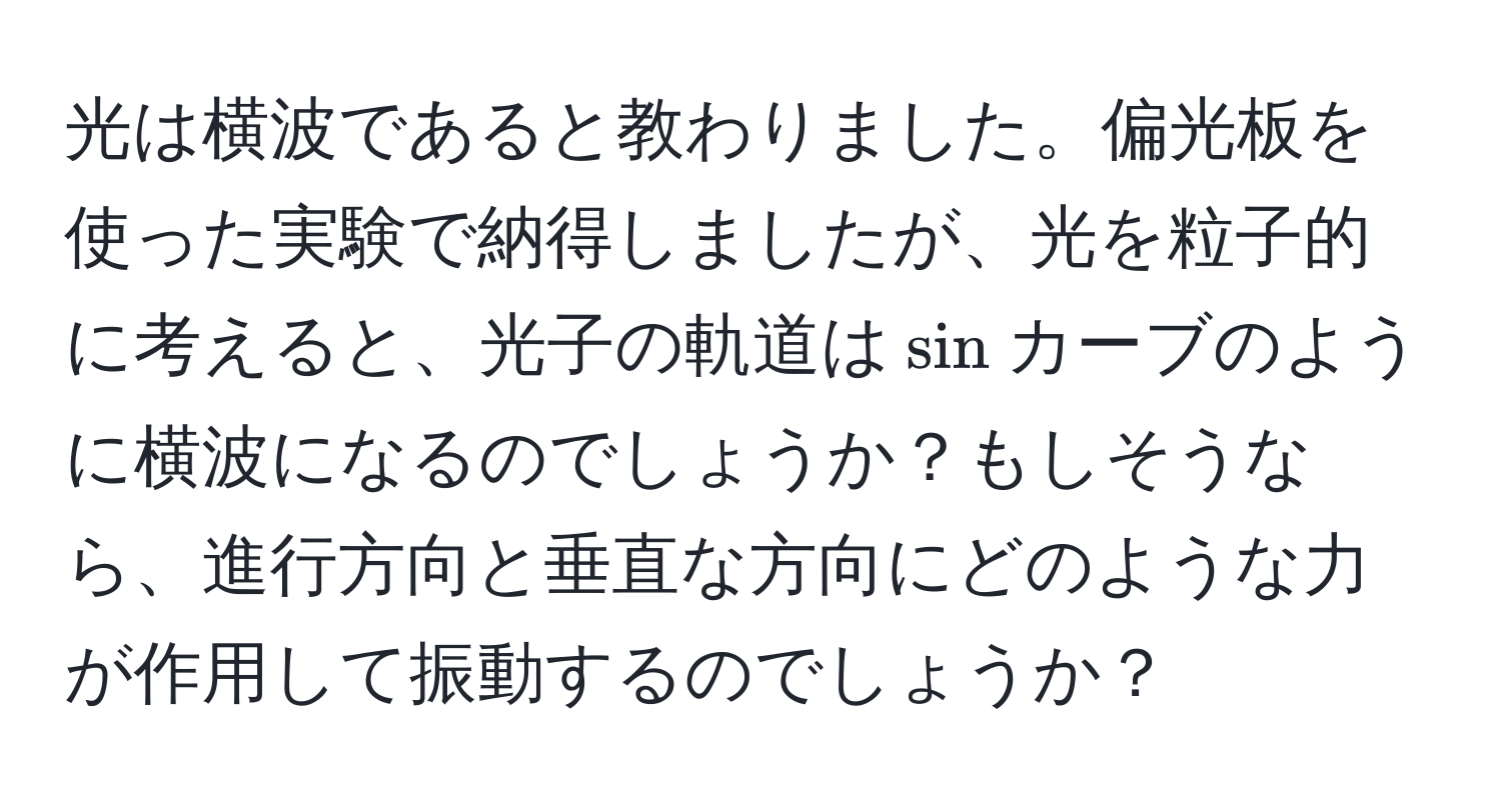 光は横波であると教わりました。偏光板を使った実験で納得しましたが、光を粒子的に考えると、光子の軌道は$sin$カーブのように横波になるのでしょうか？もしそうなら、進行方向と垂直な方向にどのような力が作用して振動するのでしょうか？