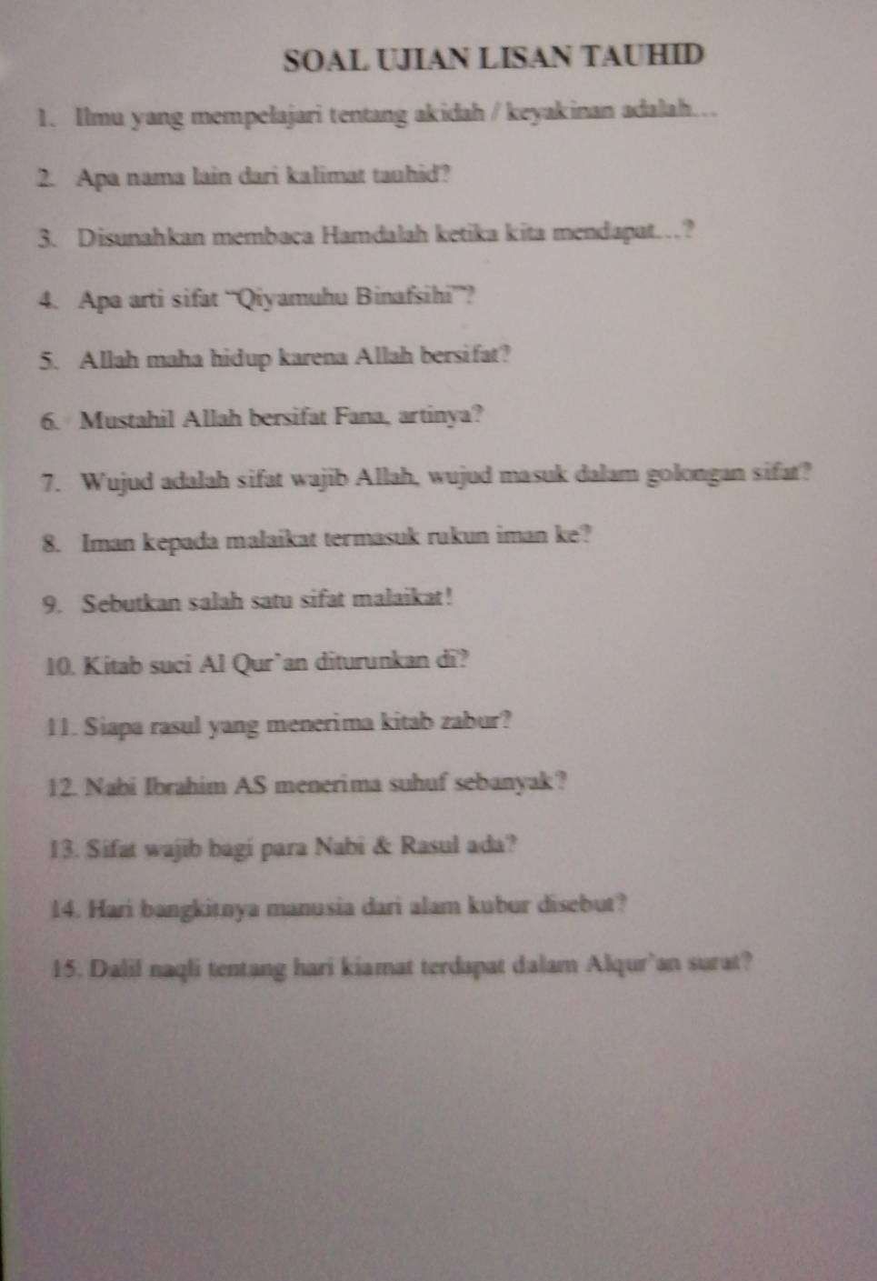 SOAL UJIAN LISAN TAUHID 
1. Ilmu yang mempelajari tentang akidah / keyakinan adalah... 
2. Apa nama lain dari kalimat tauhid? 
3. Disunahkan membaca Hamdalah ketika kita mendapat…? 
4. Apa arti sifat “Qiyamuhu Binafsihi””? 
5. Allah maha hidup karena Allah bersifat? 
6. Mustahil Allah bersifat Fana, artinya? 
7. Wujud adalah sifat wajib Allah, wujud masuk dalam golongan sifat? 
8. Iman kepada malaikat termasuk rukun iman ke? 
9. Sebutkan salah satu sifat malaikat! 
10. Kitab suci Al Qur’an diturunkan di? 
11. Siapa rasul yang menerima kitab zabur? 
12. Nabi Ibrahim AS menerima suhuf sebanyak? 
13. Sifat wajib bagi para Nabi & Rasul ada? 
14. Hari bangkitnya manusia dari alam kubur disebut? 
15. Dalil naqli tentang hari kiamat terdapat dalam Alqur’an surat?