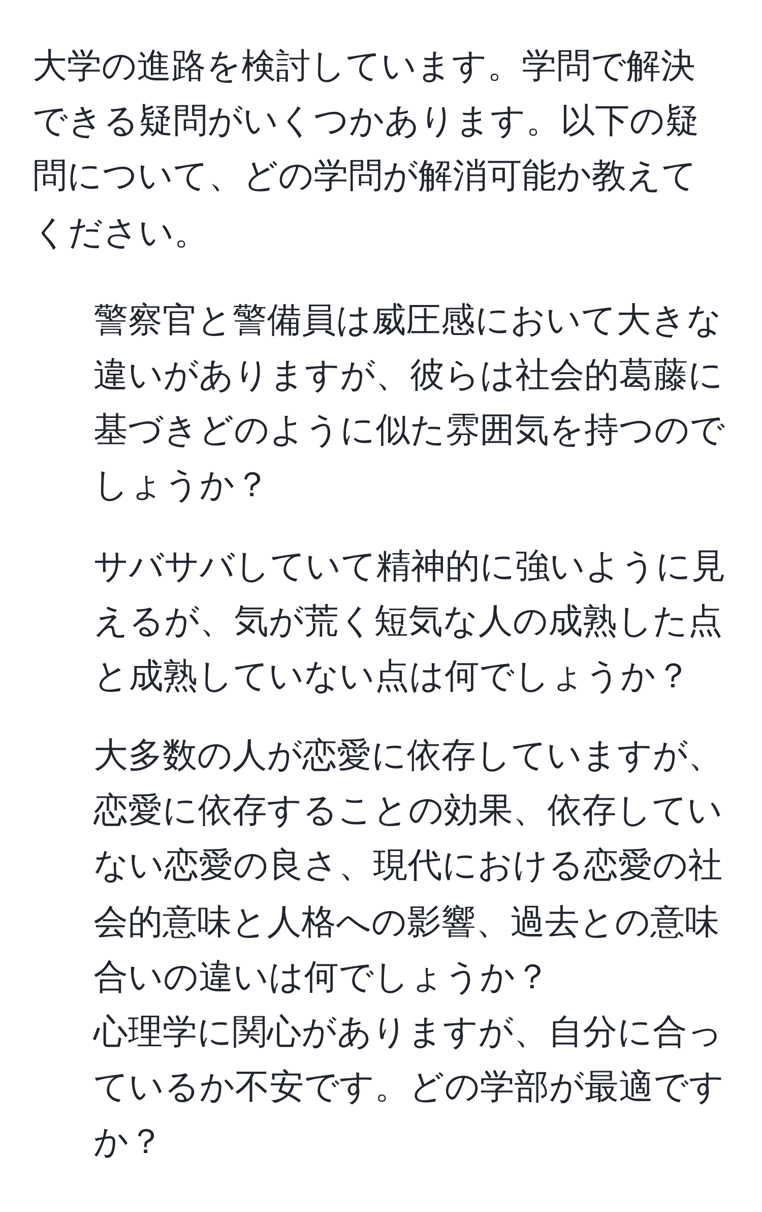 大学の進路を検討しています。学問で解決できる疑問がいくつかあります。以下の疑問について、どの学問が解消可能か教えてください。  
1. 警察官と警備員は威圧感において大きな違いがありますが、彼らは社会的葛藤に基づきどのように似た雰囲気を持つのでしょうか？  
2. サバサバしていて精神的に強いように見えるが、気が荒く短気な人の成熟した点と成熟していない点は何でしょうか？  
3. 大多数の人が恋愛に依存していますが、恋愛に依存することの効果、依存していない恋愛の良さ、現代における恋愛の社会的意味と人格への影響、過去との意味合いの違いは何でしょうか？  
心理学に関心がありますが、自分に合っているか不安です。どの学部が最適ですか？