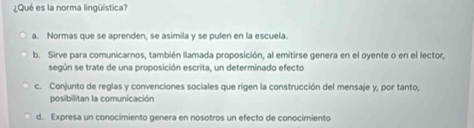 ¿Qué es la norma lingüística?
a. Normas que se aprenden, se asimila y se pulen en la escuela.
b. Sirve para comunicarnos, también llamada proposición, al emitirse genera en el oyente o en el lector,
según se trate de una proposición escrita, un determinado efecto
c. Conjunto de reglas y convenciones sociales que rigen la construcción del mensaje y, por tanto,
posibilitan la comunicación
d. Expresa un conocimiento genera en nosotros un efecto de conocimiento