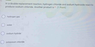 In a double-replacement reaction, hydrogen chloride and sodium hydroxide react to
produce sodium chloride. Another product is * (1 Point)
hydrogen gas
water
sodium hydride
potassium chloride