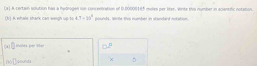 A certain solution has a hydrogen ion concentration of 0.00000165 moles per liter. Write this number in scientific notation. 
(b) A whale shark can weigh up to 4.7* 10^4 pounds. Write this number in standard notation. 
(a) moles per liter
□ 4^(□)
(b) □ pounds ×