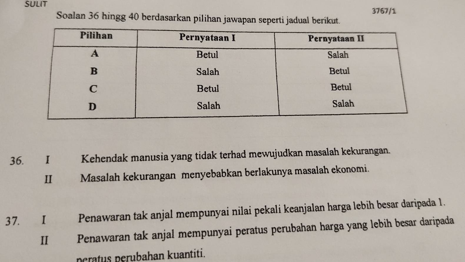 SULIT 
3767/1 
Soalan 36 hingg 40 berdasarkan pilihan jawapan seperti jadual berikut. 
36. I Kehendak manusia yang tidak terhad mewujudkan masalah kekurangan. 
II Masalah kekurangan menyebabkan berlakunya masalah ekonomi. 
37. I Penawaran tak anjal mempunyai nilai pekali keanjalan harga lebih besar daripada 1. 
II Penawaran tak anjal mempunyai peratus perubahan harga yang lebih besar daripada 
peratus perubahan kuantiti.