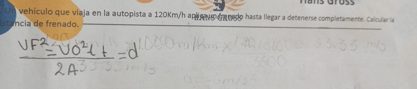 Hans Großs 
Un vehículo que viaja en la autopista a 120Km/h aplica un frenado hasta llegar a detenerse completamente. Calcular la 
istancia de frenado.