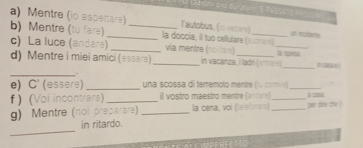 jazioni piu durature| E PASSATO P9065 eo 
a) Mentre (io aspettare) _lautobus, (io vedere) _un rcidente. 
b) Mentre (tu fare) la doccia, il tuo cellulare (suonare) 
c) La luce (andare) _via mentre (noî fare) _la spesa 
d) Mentre i miei amici (essère)_ in vacanza, i ladri (antrara) _n casa e 
_. 
e) C^3 (essere) _una scossa di terremoto mentre (1ω dormire)_ 
f ) (Voi incontrare) _il vostro maestro mentre (andare)_ a casa 
g) Mentre (noi preparare) _la cena, voi (telefonare) _per dire che 
_ 
in ritardo.