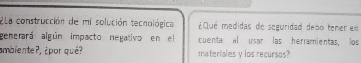 ¿ La construcción de mi solución tecnológica ¿Qué medidas de seguridad debo tener en 
generará algún impacto negativo en el cuenta al usar las herramientas, los 
ambiente?, ¿por qué? materiales y los recursos?