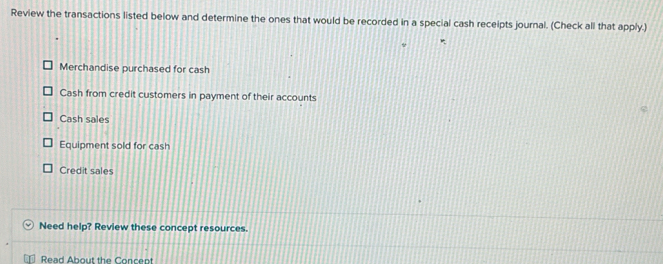 Review the transactions listed below and determine the ones that would be recorded in a special cash receipts journal. (Check all that apply.)
Merchandise purchased for cash
Cash from credit customers in payment of their accounts
Cash sales
Equipment sold for cash
Credit sales
Need help? Review these concept resources.
Read About the Concent