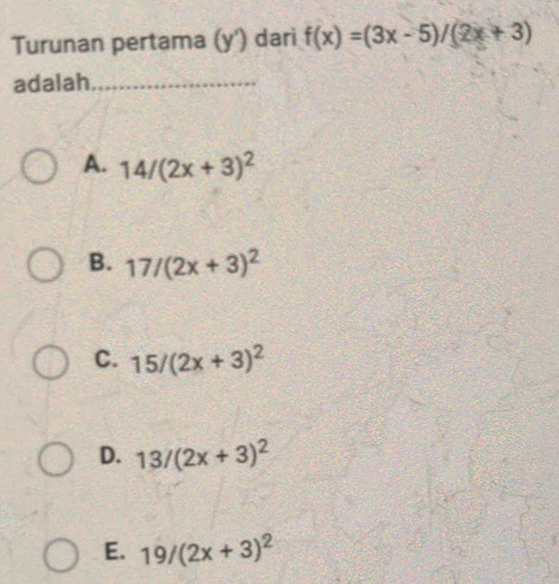 Turunan pertama (y') dari f(x)=(3x-5)/(2x+3)
adalah_
A. 14/(2x+3)^2
B. 17/(2x+3)^2
C. 15/(2x+3)^2
D. 13/(2x+3)^2
E. 19/(2x+3)^2