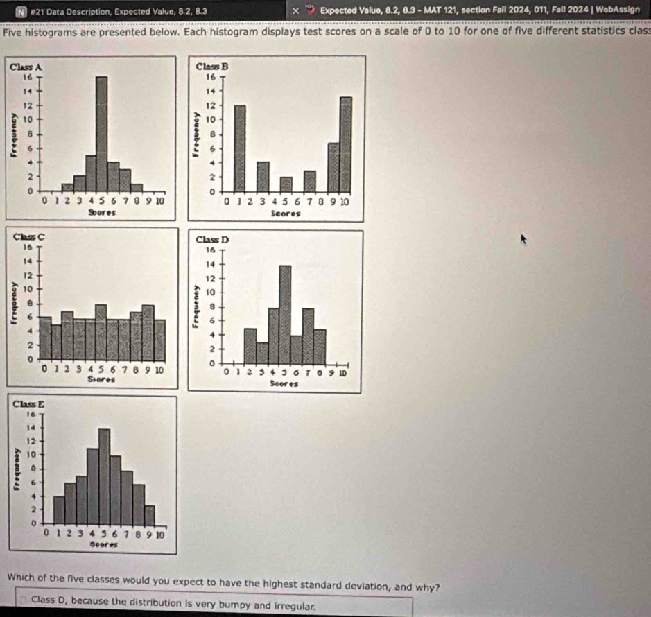 #21 Data Description, Expected Value, 8.2, 8.3 Expected Value, 8.2, 8.3 - MAT 121, section Fall 2024, 011, Fall 2024 | WebAssign
Five histograms are presented below. Each histogram displays test scores on a scale of 0 to 10 for one of five different statístics clas
Which of the five classes would you expect to have the highest standard deviation, and why?
Class D, because the distribution is very bumpy and irregular.