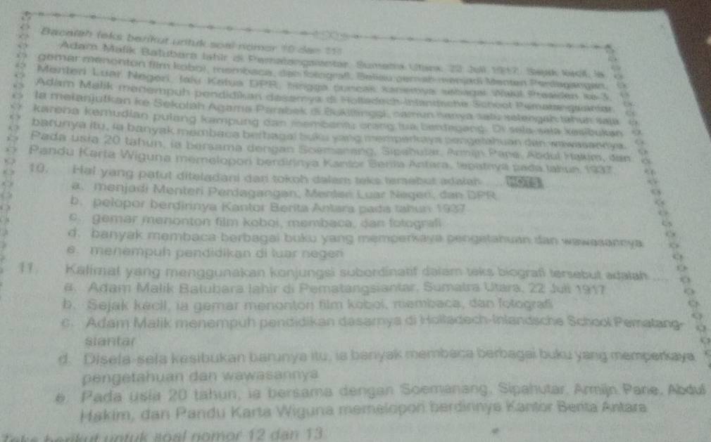 Bacalth leks berikut untuk soal nomer 10 den 111
Adar Mafik Batubora lahir di Peralangaster, Sumeta Utanx: 22 Jull 1917, Saak Wai Is “ 
gemer menenton film kobo), tembace, dae Sotograß, Belieu gem al werjadi Menten Perdagangen.
Menteri Luar Negeri, Jaly Katua DPR, tingga puneak Kanewya usbaga waul Rresides ie 3 5
Adam Malik mariempuh pendidikan desamya & Holtsdsch Intantische Scheel Pemate guariar
la meianjutkan ke Sekoláh Agama Parabek i Buklangei caman hanya satu setengaktahun saia 4
karena kemudian pulang kampung dan membenar crang ua bentegang. Dr sela-sela kesibukan
batunya itu , ia banyak membaca berbagal buks yang memparkays congetahuan dan wwasasnys.
Pada usia 20 tahun, ia bersama dengan Soemanang, Sipahular, Arman Pana, Abdul Hakim, dan
Pandu Karta Wiguna memelopori berdirinya Kanior Berila Antara, lepataya pada Jakun 1937
10. Hal yang patut diteladani dan tokoh dalem teks temebut adaleh    
( a. menjadi Menteri Perdagangan, Menten Luar Negen, dan DPR
2 b. pelopor berdirinya Kantor Berita Antara pada tahun 1937
c. gemar menonton film koboi, membaca, dan folografi
C
B d. banyak membaca berbagai buku yang memperkaya pengetanuan dan wawasannya
e.  menempuh pendidikan di luar negen
11. Kalimal yang menggunakan konjungsi subordinatif dalam teks biografi tersebut adalah o
#. Adam Malik Batubara Iahir di Pematangsiantar, Sumatra Utara, 22 Juli 1917
b. Sejak kecil, ia gemar menonton film kobol, membaca, dan fotograf
c. Adam Malik menempuh pendidikan dasamya di Holladech-Inlandsche School Pematang 9,3
siantar
6
d. Disefa-sela kesibukan barunya itu, ia banyak membaca berbagai buku yang memperkaya
pengetahuan dan wawasannya
e. Pada usia 20 tahun, ia bersama dengan Soemanang, Sipahutar. Armijn Pane, Abdu
Hakim, dan Pandu Karta Wiguna memelopon berdinnya Kantor Berita Antara
e  h e r k  t  un tuk  so a l  no mor 1 2  d an  1 3