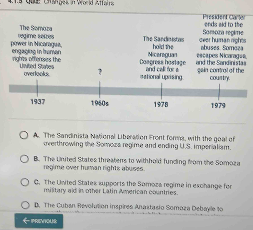 Changes in World Affairs
President Carter
ends aid to the
The Somoza Somoza regime
regime seizes The Sandinistas over human rights
power in Nicaragua, hold the abuses. Somoza
engaging in human Nicaraguan escapes Nicaragua,
rights offenses the Congress hostage and the Sandinistas
A. The Sandinista National Liberation Front forms, with the goal of
overthrowing the Somoza regime and ending U.S. imperialism.
B. The United States threatens to withhold funding from the Somoza
regime over human rights abuses.
C. The United States supports the Somoza regime in exchange for
military aid in other Latin American countries.
D. The Cuban Revolution inspires Anastasio Somoza Debayle to
PREVIOUS