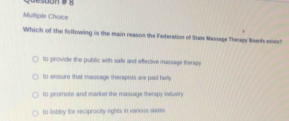 Quesdon # g
Multiple Choice
Which of the following is the main reason the Federation of State Massage Therapy Boards exists?
to provide the public with safe and effective massage therapy
to ensure that massage therapists are paid fairly
to promote and market the massage therapy industry
to lobby for reciprocity rights in various states