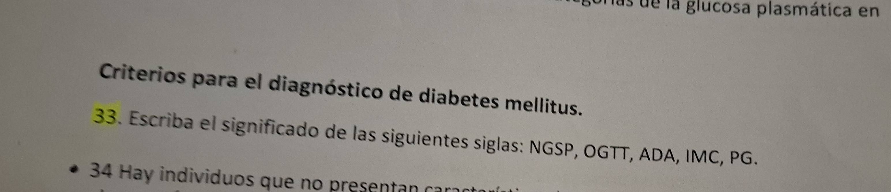 las de la glucosa plasmática en 
Criterios para el diagnóstico de diabetes mellitus. 
33. Escriba el significado de las siguientes siglas: NGSP, OGTT, ADA, IMC, PG. 
34 Hay individuos que no presentan ca