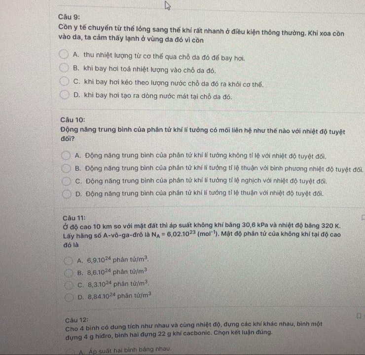 Côn y tế chuyển từ thể lỏng sang thế khí rất nhanh ở điều kiện thông thường. Khi xoa cồn
vào da, ta cảm thấy lạnh ở vùng da đó vì cồn
A. thu nhiệt lượng từ cơ thể qua chỗ da đó để bay hơi.
B. khi bay hơi toả nhiệt lượng vào chỗ da đó.
C. khi bay hơi kéo theo lượng nước chỗ da đó ra khỏi cơ thế.
D. khi bay hơi tạo ra dòng nước mát tại chỗ da đó.
Câu 10:
Động năng trung bình của phân tử khí lí tưởng có mối liên hệ như thế nào với nhiệt độ tuyệt
đối?
A. Động năng trung bình của phân tứ khí lí tướng không tí lệ với nhiệt độ tuyệt đối.
B. Động năng trung bình của phân tử khí lí tướng tỉ lệ thuận với bình phương nhiệt độ tuyệt đối,
C. Động năng trung bình của phân tử khí lí tướng tỉ lệ nghịch với nhiệt độ tuyệt đối.
D. Động năng trung bình của phân tứ khí lí tướng tỉ lệ thuận với nhiệt độ tuyệt đối.
Câu 11:
Ở độ cao 10 km so với mặt đất thì áp suất không khí băng 30,6 kPa và nhiệt độ băng 320 K.
Lấy hằng số A-vô-ga-đrô là N_A=6,02.10^(23)(mol^(-1)). Mật độ phân tử của không khí tại độ cao
đó là
A. 6,9.10^(24) phân ti/m^3.
B. 8,6.10^(24) phân ti/m^3
C. 8,3.10^(24) phân ti/m^3.
D. 8,84.10^(24) phân ti/m^3
Câu 12:
Cho 4 bình có dung tích như nhau và cùng nhiệt độ, đựng các khí khác nhau, bình một
đựng 4 g hiđro, bình hai đựng 22 g khí cacbonic. Chọn kết luận đúng.
A Áp suất hai bình bằng nhau.