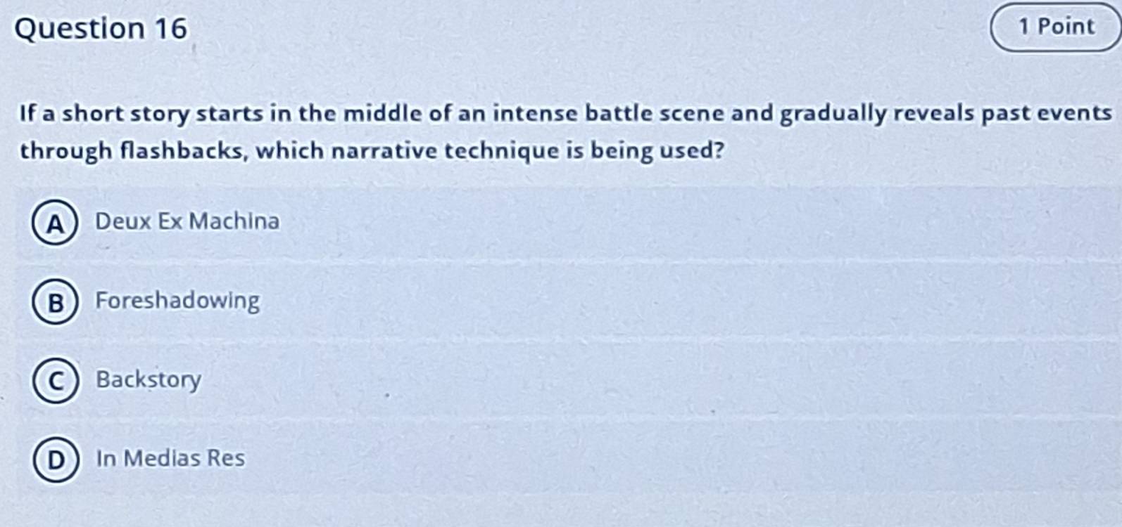 If a short story starts in the middle of an intense battle scene and gradually reveals past events
through flashbacks, which narrative technique is being used?
A Deux Ex Machina
B Foreshadowing
CBackstory
D In Medias Res