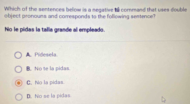 Which of the sentences below is a negative to command that uses double
object pronouns and corresponds to the following sentence?
No le pidas la talla grande al empleado.
A. Pídesela.
B. No te la pidas.
C. No la pidas.
D. No se la pidas.