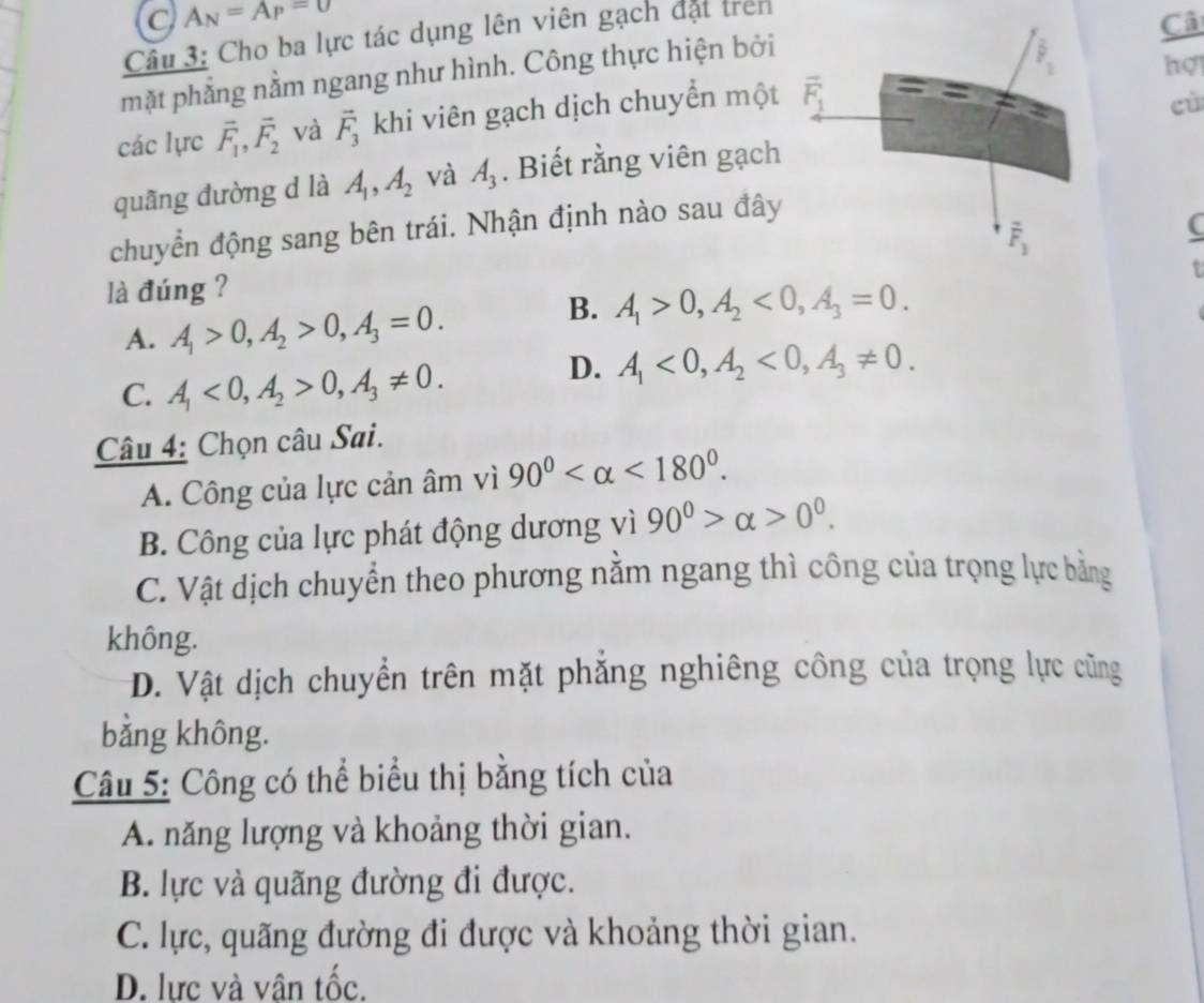 C A_N=A_P=0
Câu 3: Cho ba lực tác dụng lên viên gạch đặt trên
Câ
mặt phẳng nằm ngang như hình. Công thực hiện bởi
hợ
các lực vector F_1,vector F_2 và vector F_3 khi viên gạch dịch chuyển một
cù
quãng đường d là A_1,A_2 và A_3. Biết rằng viên gạch
chuyển động sang bên trái. Nhận định nào sau đây
(
t
là đúng ?
A. A_1>0,A_2>0,A_3=0.
B. A_1>0,A_2<0,A_3=0.
C. A_1<0,A_2>0,A_3!= 0.
D. A_1<0,A_2<0,A_3!= 0.
Câu 4: Chọn câu Sai.
A. Công của lực cản âm vì 90° <180°.
B. Công của lực phát động dương vì 90^0>alpha >0^0.
C. Vật dịch chuyển theo phương nằm ngang thì công của trọng lực bằng
không.
D. Vật dịch chuyển trên mặt phẳng nghiêng công của trọng lực cũng
bằng không.
Câu 5: Công có thể biểu thị bằng tích của
A. năng lượng và khoảng thời gian.
B. lực và quãng đường đi được.
C. lực, quãng đường đi được và khoảng thời gian.
D. lực và vân tốc.