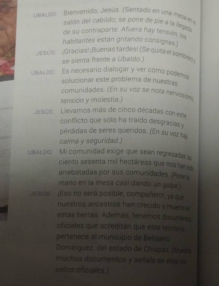 UBALDo: Bienvenido, Jesús. (Sentado en una mesa en 
salón del cabildo; se pone de pie a la llegada 
de su contraparte. Afuera hay tensión, los 
habitantes están gritando consignas.) 
JEsús: ¡Gracias! ¡Buenas tardes! (Se quita el sombreroy 
se sienta frente a Ubaldo.) 
UBALDO: Es necesario dialogar y ver cómo podemos 
solucionar este problema de nuestras 
comunidades. (En su voz se nota nerviosismo 
tensión y molestia.) 
esús: Llevamos más de cinco décadas con este 
conflicto que sólo ha traído desgracias y 
pérdidas de seres queridos. (En su voz hay 
calma y seguridad.) 
UBALDO: Mi comunidad exige que sean regresadas as 
ciento sesenta mil hectáreas que nos han sido 
arrebatadas por sus comunidades. (Pone a 
mano en la mesa casi dando un golpe.) 
Esús: ¡Eso no será posible, compañero!, ya que 
nuestros ancestros han crecido y muerto en 
estas tierras. Además, tenemos documentos 
oficiales que acreditan que este territorio 
pertenece al municipio de Belisario 
Domínguez, del estado de Chiapas, (Muestra 
muchos documentos y señala en ellos los 
sellos oficiales.)