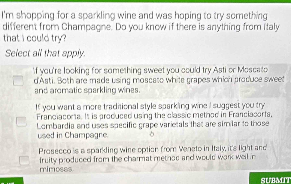 I'm shopping for a sparkling wine and was hoping to try something
different from Champagne. Do you know if there is anything from Italy
that I could try?
Select all that apply.
If you're looking for something sweet you could try Asti or Moscato
d'Asti. Both are made using moscato white grapes which produce sweet
and aromatic sparkling wines.
If you want a more traditional style sparkling wine I suggest you try
Franciacorta. It is produced using the classic method in Franciacorta,
Lombardia and uses specific grape varietals that are similar to those
used in Champagne.
Prosecco is a sparkling wine option from Veneto in Italy, it's light and
fruity produced from the charmat method and would work well in
mimosas.
SUBMIT