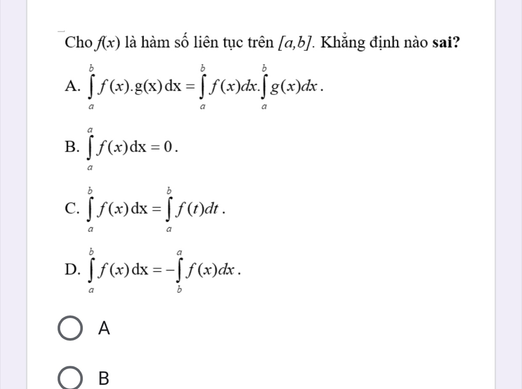 Cho f(x) là hàm số liên tục trên [a,b] 7 Khắng định nào sai?
A. ∈tlimits _a^bf(x).g(x)dx=∈tlimits _a^bf(x)dx.∈tlimits _a^bg(x)dx.
B. ∈tlimits _a^af(x)dx=0.
C. ∈tlimits _a^bf(x)dx=∈tlimits _a^bf(t)dt.
D. ∈tlimits _a^bf(x)dx=-∈tlimits _b^af(x)dx. 
A
B