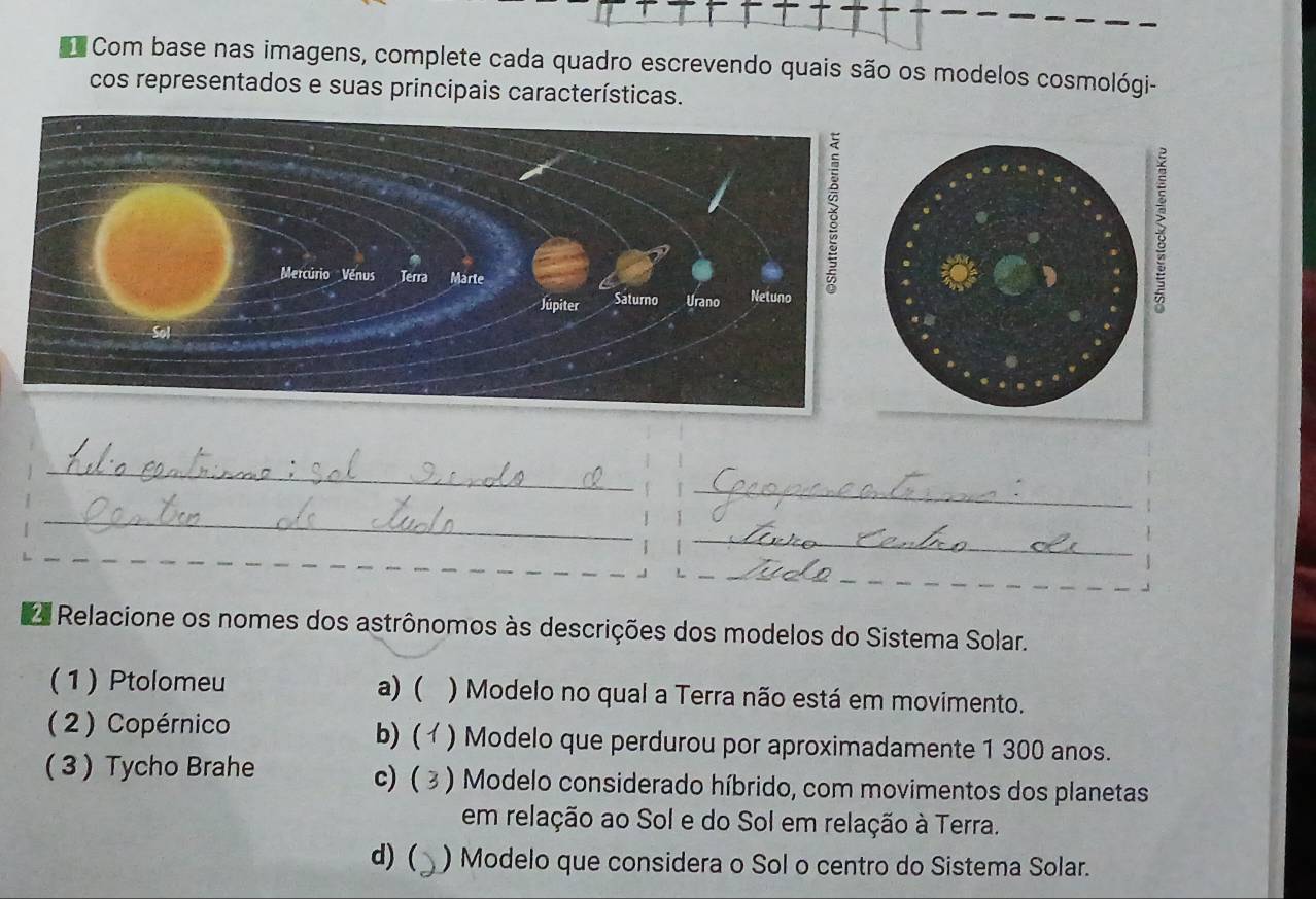 Com base nas imagens, complete cada quadro escrevendo quais são os modelos cosmológi-
cos representados e suas principais características.
_
_
_
_
_
_
Relacione os nomes dos astrônomos às descrições dos modelos do Sistema Solar.
(1) Ptolomeu a) ( ) Modelo no qual a Terra não está em movimento.
b) (
( 2 ) Copérnico ) Modelo que perdurou por aproximadamente 1 300 anos.
c) (
( 3 ) Tycho Brahe ) Modelo considerado híbrido, com movimentos dos planetas
em relação ao Sol e do Sol em relação à Terra.
d)( ) Modelo que considera o Sol o centro do Sistema Solar.